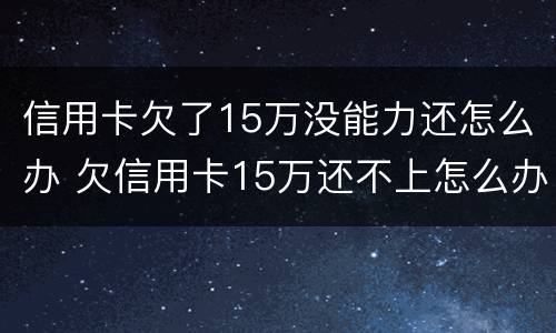 信用卡欠了15万没能力还怎么办 欠信用卡15万还不上怎么办
