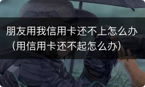 朋友用我信用卡还不上怎么办（用信用卡还不起怎么办）