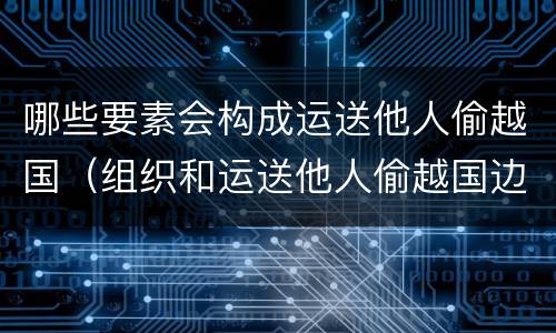 哪些要素会构成运送他人偷越国（组织和运送他人偷越国边境区别）