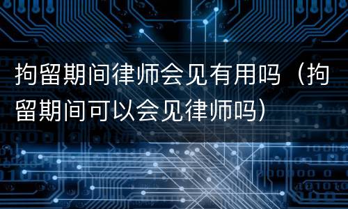 拘留期间律师会见有用吗（拘留期间可以会见律师吗）