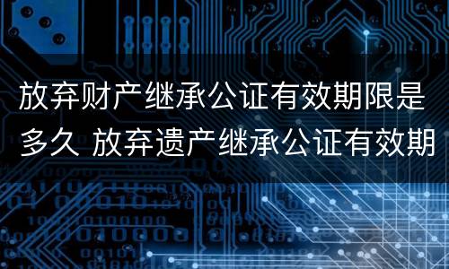放弃财产继承公证有效期限是多久 放弃遗产继承公证有效期
