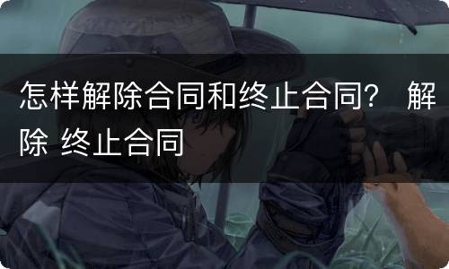 怎样解除合同和终止合同？ 解除 终止合同