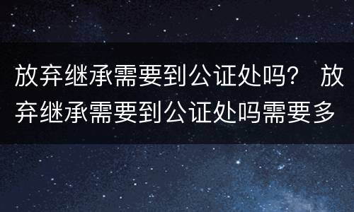 放弃继承需要到公证处吗？ 放弃继承需要到公证处吗需要多久