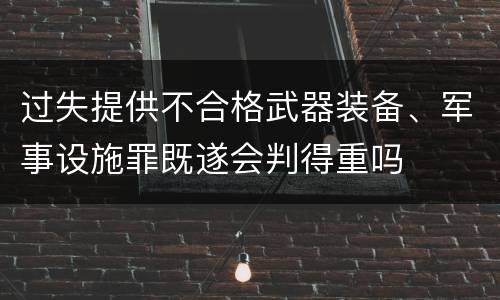 过失提供不合格武器装备、军事设施罪既遂会判得重吗