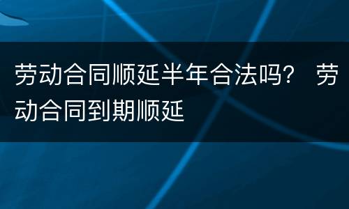 劳动合同顺延半年合法吗？ 劳动合同到期顺延