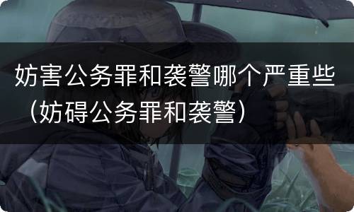 妨害公务罪和袭警哪个严重些（妨碍公务罪和袭警）
