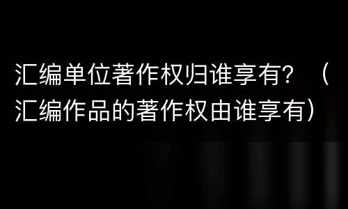 汇编单位著作权归谁享有？（汇编作品的著作权由谁享有）