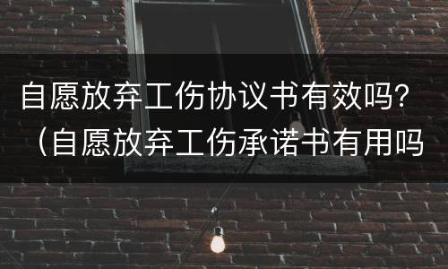 自愿放弃工伤协议书有效吗？（自愿放弃工伤承诺书有用吗）