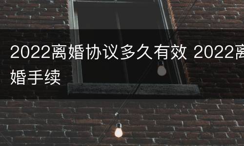2022离婚协议多久有效 2022离婚手续