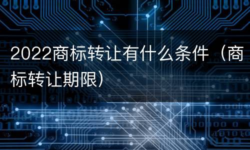 2022商标转让有什么条件（商标转让期限）