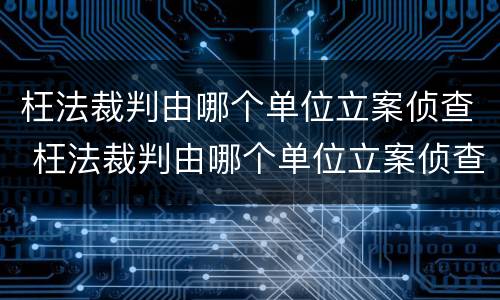 枉法裁判由哪个单位立案侦查 枉法裁判由哪个单位立案侦查的