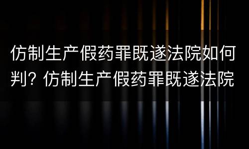 仿制生产假药罪既遂法院如何判? 仿制生产假药罪既遂法院如何判定