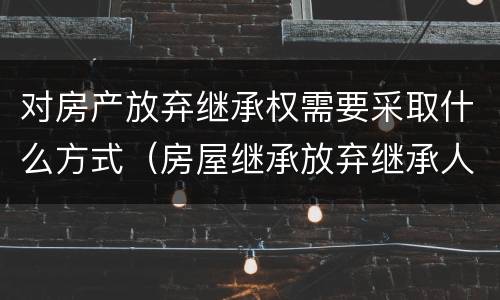 对房产放弃继承权需要采取什么方式（房屋继承放弃继承人需要什么手续）