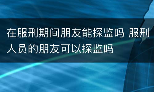 在服刑期间朋友能探监吗 服刑人员的朋友可以探监吗