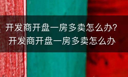 开发商开盘一房多卖怎么办？ 开发商开盘一房多卖怎么办