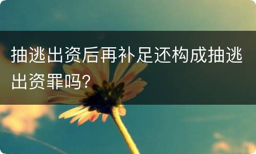 抽逃出资后再补足还构成抽逃出资罪吗？
