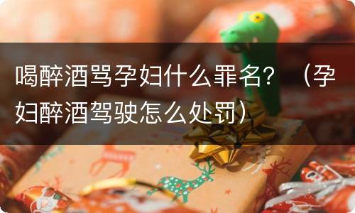 喝醉酒骂孕妇什么罪名？（孕妇醉酒驾驶怎么处罚）