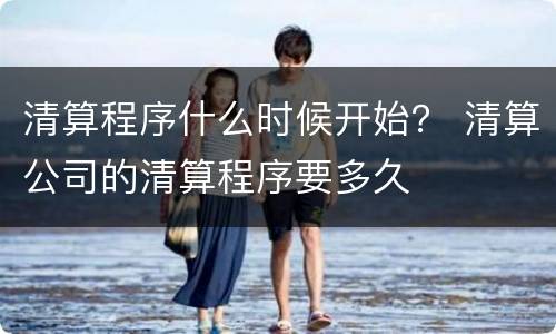 清算程序什么时候开始？ 清算公司的清算程序要多久