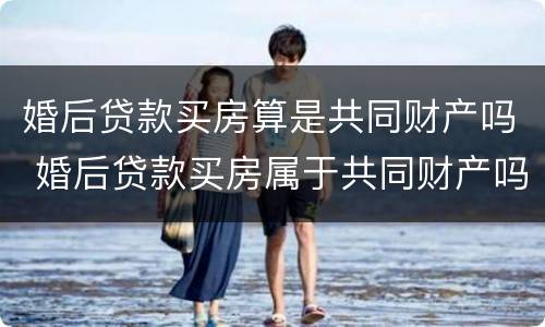婚后贷款买房算是共同财产吗 婚后贷款买房属于共同财产吗