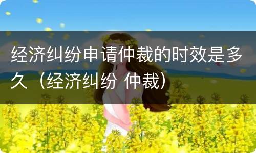 经济纠纷申请仲裁的时效是多久（经济纠纷 仲裁）
