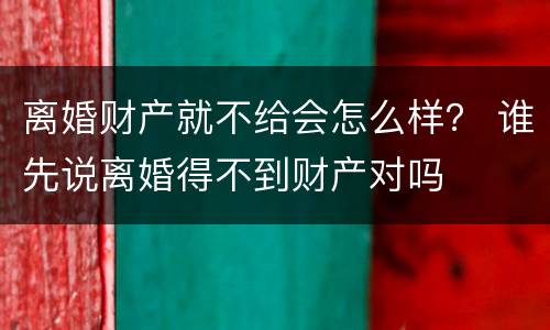 离婚财产就不给会怎么样？ 谁先说离婚得不到财产对吗