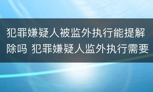 犯罪嫌疑人被监外执行能提解除吗 犯罪嫌疑人监外执行需要哪些条件?