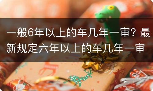一般6年以上的车几年一审? 最新规定六年以上的车几年一审