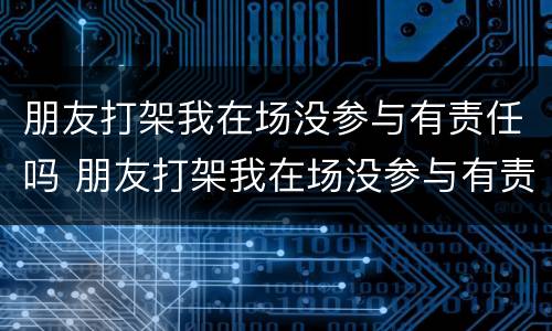 朋友打架我在场没参与有责任吗 朋友打架我在场没参与有责任吗
