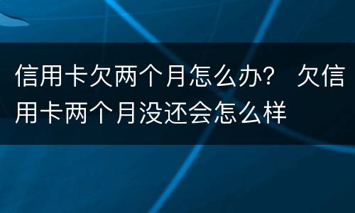 信用卡欠两个月怎么办？ 欠信用卡两个月没还会怎么样