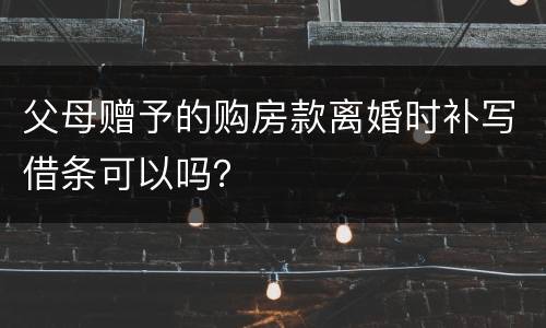 父母赠予的购房款离婚时补写借条可以吗？