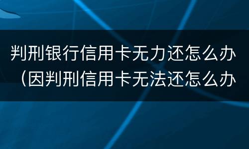 判刑银行信用卡无力还怎么办（因判刑信用卡无法还怎么办）