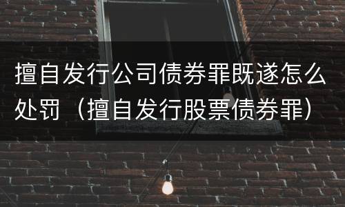 擅自发行公司债券罪既遂怎么处罚（擅自发行股票债券罪）