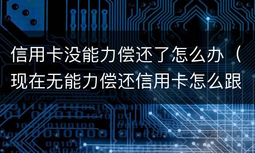 信用卡没能力偿还了怎么办（现在无能力偿还信用卡怎么跟银行说）