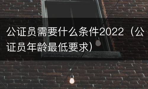 公证员需要什么条件2022（公证员年龄最低要求）