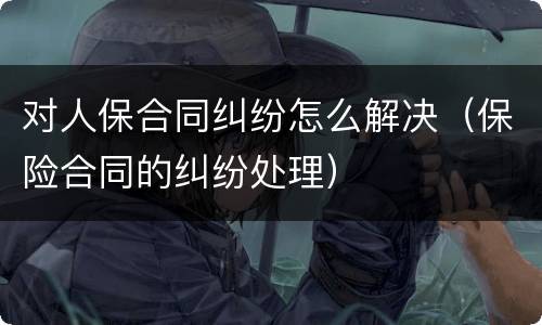 对人保合同纠纷怎么解决（保险合同的纠纷处理）