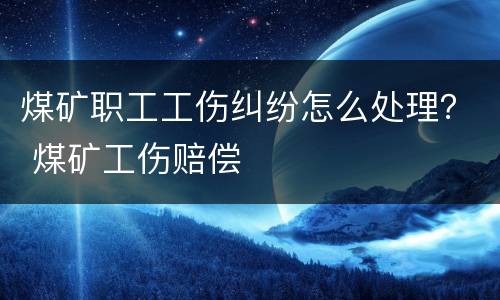 煤矿职工工伤纠纷怎么处理？ 煤矿工伤赔偿