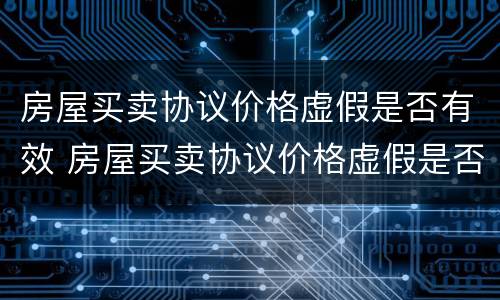 房屋买卖协议价格虚假是否有效 房屋买卖协议价格虚假是否有效呢