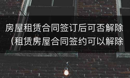 房屋租赁合同签订后可否解除（租赁房屋合同签约可以解除吗）