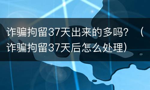 诈骗拘留37天出来的多吗？（诈骗拘留37天后怎么处理）
