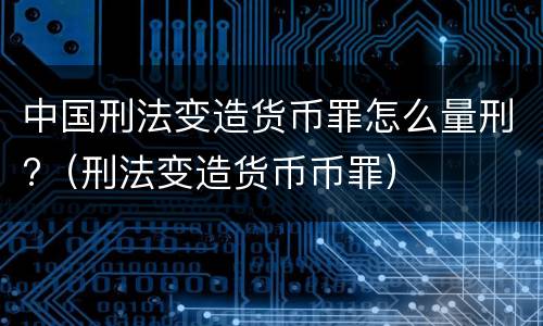 中国刑法变造货币罪怎么量刑?（刑法变造货币币罪）