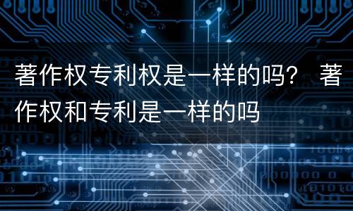 著作权专利权是一样的吗？ 著作权和专利是一样的吗