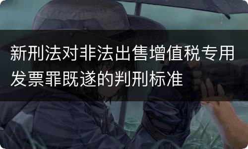 新刑法对非法出售增值税专用发票罪既遂的判刑标准