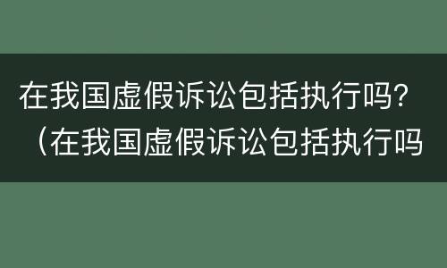 在我国虚假诉讼包括执行吗？（在我国虚假诉讼包括执行吗）