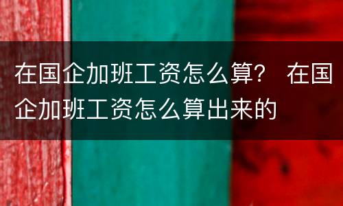 在国企加班工资怎么算？ 在国企加班工资怎么算出来的