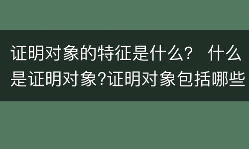 证明对象的特征是什么？ 什么是证明对象?证明对象包括哪些方面?
