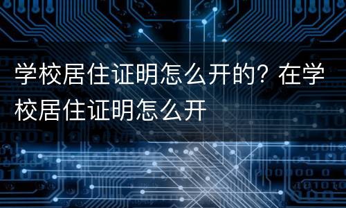 学校居住证明怎么开的? 在学校居住证明怎么开