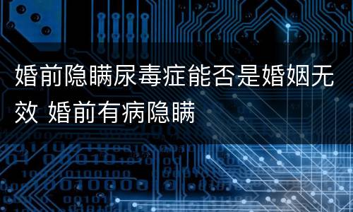 婚前隐瞒尿毒症能否是婚姻无效 婚前有病隐瞒