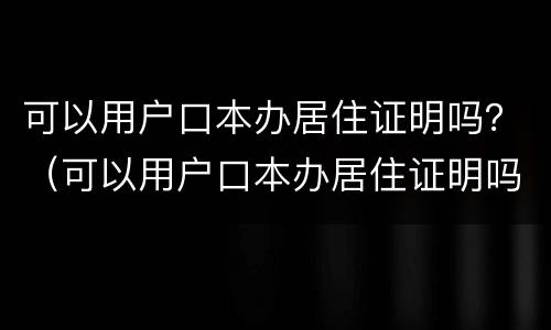 可以用户口本办居住证明吗？（可以用户口本办居住证明吗北京）
