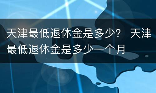天津最低退休金是多少？ 天津最低退休金是多少一个月