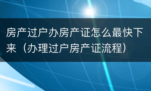 房产过户办房产证怎么最快下来（办理过户房产证流程）